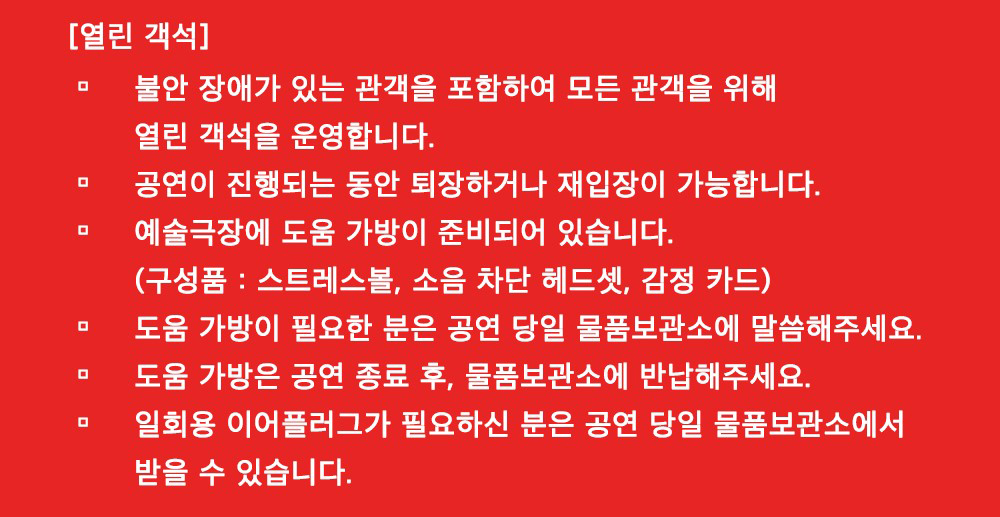 빨간 배경에 흰 글자로 열린 객석 안내가 적혀있다. 내용은 다음과 같다. 불안 장애가 있는 관객을 포함하여 모든 관객을 위해 열린 객석을 운영합니다. 공연이 진행되는 동안 퇴장하거나 재입장이 가능합니다. 예술극장에 도움 가방이 준비되어 있습니다.(구성품: 스트레스볼, 소음 차단 헤드셋, 감정 카드) 도움가방이 필요한 분은 공연 당일 물품보관소에 말씀해주세요. 도움 가방은 공연 종료 후, 물품보관소에 반납해주세요. 일회용 이어플러그가 필요하신 분은 공연 당일 물품보관소에서 받을 수 있습니다. 