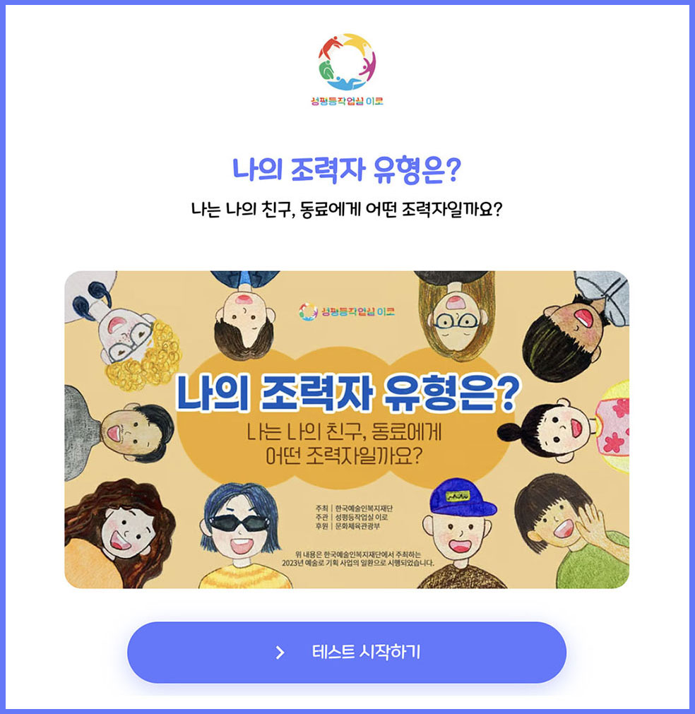 ‘나의 조력자 유형은?’ 테스트의 시작 화면. 화면 중앙에 일러스트로 다양한 외모를 한 이들의 웃는 모습을 둥그렇게 배치한 이미지가 있다. 이미지의 중앙에는 ‘나의 조력자 유형은? 나는 나의 친구, 동료에게 어떤 조력자일까요?’라는 테스트의 제목이 배치되어 있다. 제목의 상단에는 성평등작업실 이로의 로고가, 하단에는 ‘주최 한국예술인복지재단, 주관 성평등작업실 이로, 후원 문화체육관광부, 위 내용은 한국예술인 복지재단에서 주최하는 2023년 예술로 기획사업의 일환으로 시행되었습니다’라는 안내 문구가 쓰여 있다. 사진의 하단에는 파란색 ‘테스트 시작하기’ 버튼이 있다. 