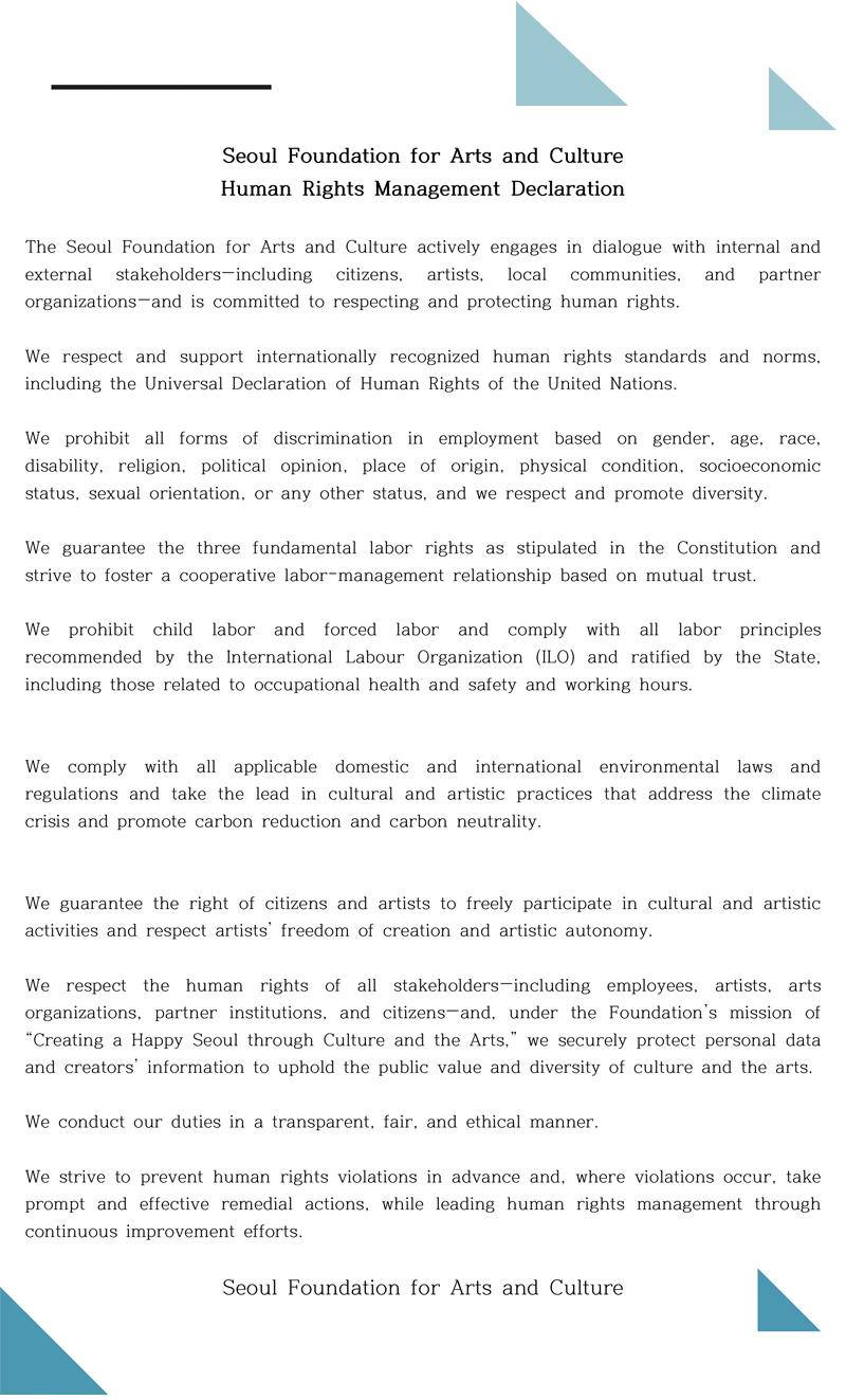 Seoul Foundation for Arts and Culture Human Rights Management Declaration. The Seoul Foundation for Arts and Culture actively engages in dialogue with internal and external stakeholders—including citizens, artists, local communities, and partner organizations—and is committed to respecting and protecting human rights. We respect and support internationally recognized human rights standards and norms, including the Universal Declaration of Human Rights of the United Nations. We prohibit all forms of discrimination in employment based on gender, age, race, disability, religion, political opinion, place of origin, physical condition, socioeconomic status, sexual orientation, or any other status, and we respect and promote diversity. We guarantee the three fundamental labor rights as stipulated in the Constitution and strive to foster a cooperative labor–management relationship based on mutual trust. We prohibit child labor and forced labor and comply with all labor principles recommended by the International Labour Organization (ILO) and ratified by the State, including those related to occupational health and safety and working hours. We comply with all applicable domestic and international environmental laws and regulations and take the lead in cultural and artistic practices that address the climate crisis and promote carbon reduction and carbon neutrality. We guarantee the right of citizens and artists to freely participate in cultural and artistic activities and respect artists’ freedom of creation and artistic autonomy. We respect the human rights of all stakeholders—including employees, artists, arts organizations, partner institutions, and citizens—and, under the Foundation’s mission of “Creating a Happy Seoul through Culture and the Arts,” we securely protect personal data and creators’ information to uphold the public value and diversity of culture and the arts. We conduct our duties in a transparent, fair, and ethical manner. We strive to prevent human rights violations in advance and, where violations occur, take prompt and effective remedial actions, while leading human rights management through continuous improvement efforts. Seoul Foundation for Arts and Culture.