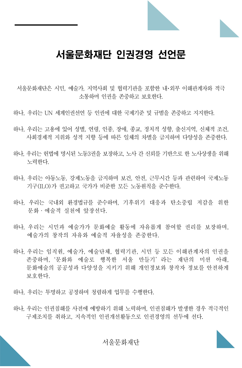 서울문화재단 인권경영 선언문. 서울문화재단은 시민, 예술가, 지역사회 및 협력기관을 포함한 내･외부 이해관계자와 적극 소통하며 인권을 존중하고 보호한다. 하나, 우리는 UN 세계인권선언 등 인권에 대한 국제기준 및 규범을 존중하고 지지한다. 하나, 우리는 고용에 있어 성별, 연령, 인종, 장애, 종교, 정치적 성향, 출신지역, 신체적 조건, 사회경제적 지위와 성적 지향 등에 따른 일체의 차별을 금지하며 다양성을 존중한다. 하나, 우리는 헌법에 명시된 노동3권을 보장하고, 노사 간 신뢰를 기반으로 한 노사상생을 위해 노력한다. 하나, 우리는 아동노동, 강제노동을 금지하며 보건, 안전, 근무시간 등과 관련하여 국제노동 기구(ILO)가 권고하고 국가가 비준한 모든 노동원칙을 준수한다. 하나, 우리는 국내외 환경법규를 준수하며, 기후위기 대응과 탄소중립 저감을 위한 문화·예술적 실천에 앞장선다. 하나, 우리는 시민과 예술가가 문화예술 활동에 자유롭게 참여할 권리를 보장하며, 예술가의 창작의 자유와 예술적 자율성을 존중한다. 하나, 우리는 임직원, 예술가, 예술단체, 협력기관, 시민 등 모든 이해관계자의 인권을 존중하며,‘문화와 예술로 행복한 서울 만들기’라는 재단의 미션 아래, 문화예술의 공공성과 다양성을 지키기 위해 개인정보와 창작자 정보를 안전하게 보호한다. 하나, 우리는 투명하고 공정하며 청렴하게 업무를 수행한다. 하나, 우리는 인권침해를 사전에 예방하기 위해 노력하며, 인권침해가 발생한 경우 적극적인 구제조치를 취하고, 지속적인 인권개선활동으로 인권경영의 선두에 선다. 서울문화재단