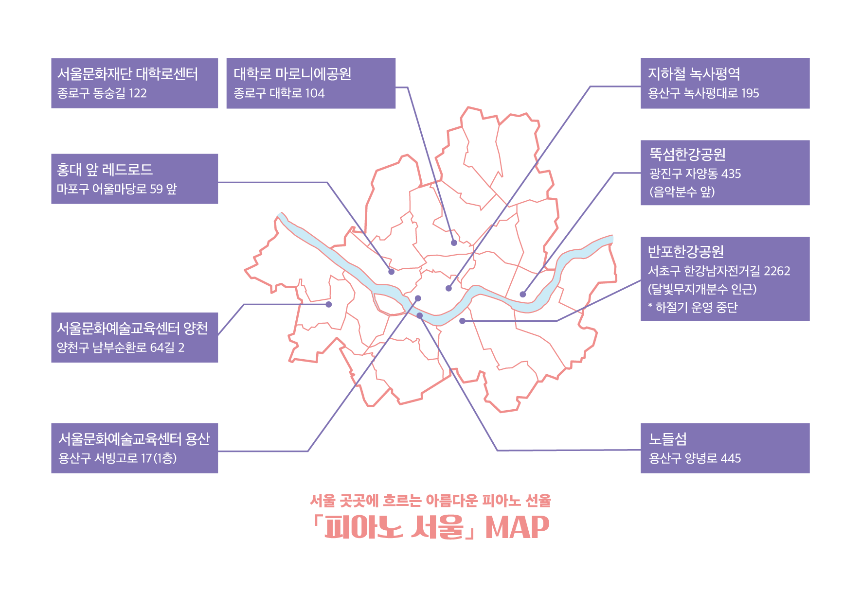 서울 곳곳에 흐르는 아름다운 피아노 선율 - 피아노 서울 MAP 
		서울문화재단 대학로센터 - 종로구 동숭길 122
		대학로 마로니에공원 - 종로구 대학로 104
		홍대 앞 레드로드 - 마포구 어울마당로 59 앞
		지하철 녹사평역 - 용산 녹사평대로 195
		뚝섬한강공원 - 광진구 자양동 425 (음악분수 앞)
		반포한강공원 - 서초구 한강남자전거길 2262(달빛무지개분수 인근) *하절기 운영 중단
		노들섬 - 용산구 양녕로 445
		