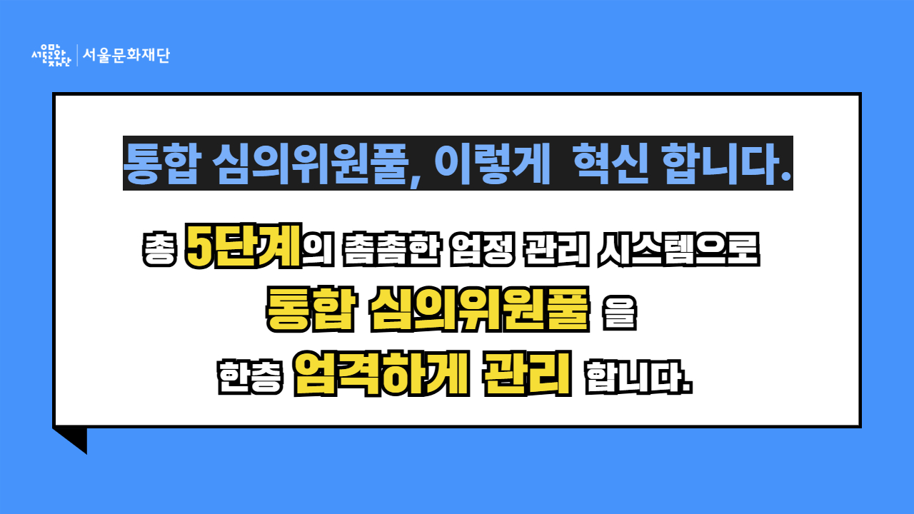 서울문화재단은 총 5단계의 촘촘한 엄정 관리 시스템으로 통합 심의위원풀을 한층 엄격하게 관리합니다.
[1단계] 주관적 점수를 최대한 객관화합니다.
[2단계] 평균점으로 1차 선별합니다.
[3단계] 평균의 함정 및 오류를 보정합니다.
[4단계] 공정성 지표는 보다 엄격하게 적용합니다.
[5단계] 불공정거래자는 최종 검증합니다.