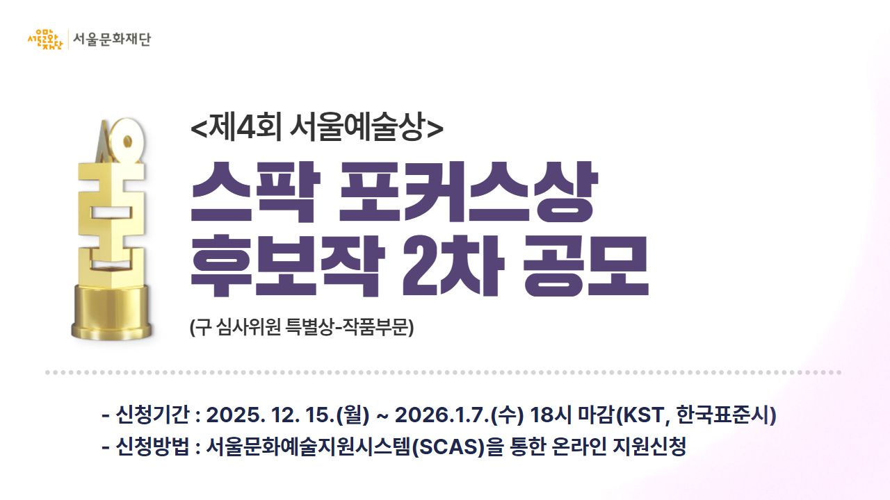📌<제4회 서울예술상> 스팍 포커스상 후보작 2차 공모 진행<br>
서울문화재단은 공공 지원금 수혜를 받지 않고, '자생적 노력을 기반'으로 진행한 우수 프로젝트를 발굴 및 예술적 성취를 응원하고자 <제4회 서울예술상> "스팍 포커스상" 후보작 2차 공모를 진행하오니, 많은 관심과 참여 부탁드립니다.<br>
✅신청기간 : 2025년 12월 15일(월)~2026년 1월 7일(수) 18시<br>
✅신청방법 : 서울문화예술지원시스템(SCAS)을 통한 온라인 지원신청