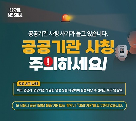 SEOUL MY SOUL
공공기관 사칭 사기가 늘고 있습니다.
**공공기관 사칭 주의하세요!**
🔶 주요 사기 사례
위조 공문서·공공기관 사원증·명함 등을 이용하여 물품 대납 후 선지급 요구 및 잠적
### 예방 및 대응방법
① 내선번호 확인
* 명함의 내선번호가 실제 소속 기관의 것인지 점검하세요.
  (누리집 → 부서안내 → 내선번호 확인)
② 발신처 / 공문 진위 확인
* 의심스러운 경우 해당 부서에 직접 문의하세요.
  (명함이나 사원증으로 확인 X)
③ 절대 선입금 금지
* 공공기관은 선입금을 요청하지 않습니다.
④ 경찰 즉시 신고
* 피해 발생 시 112 또는 관할 경찰서로 즉시 신고하세요.
※ 서울시 공공기관은 물품구매 또는 계약 시 “대리구매”를 요구하지 않습니다.
