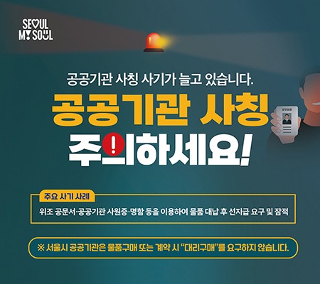 SEOUL MY SOUL
공공기관 사칭 사기가 늘고 있습니다.
**공공기관 사칭 주의하세요!**
🔶 주요 사기 사례
위조 공문서·공공기관 사원증·명함 등을 이용하여 물품 대납 후 선지급 요구 및 잠적
### 예방 및 대응방법
① 내선번호 확인
* 명함의 내선번호가 실제 소속 기관의 것인지 점검하세요.
  (누리집 → 부서안내 → 내선번호 확인)
② 발신처 / 공문 진위 확인
* 의심스러운 경우 해당 부서에 직접 문의하세요.
  (명함이나 사원증으로 확인 X)
③ 절대 선입금 금지
* 공공기관은 선입금을 요청하지 않습니다.
④ 경찰 즉시 신고
* 피해 발생 시 112 또는 관할 경찰서로 즉시 신고하세요.
※ 서울시 공공기관은 물품구매 또는 계약 시 “대리구매”를 요구하지 않습니다.