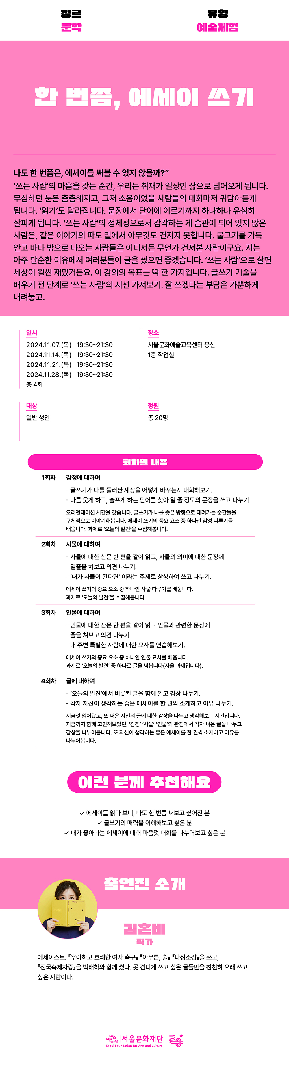 장르 문학 유형 예술체험 한 번쯤, 에세이 쓰기 나도 한 번쯤은, 에세이를 써볼 수 있지 않을까? '쓰는 사람'의 마음을 갖는 순간, 우리는 취재가 일상인 삶으로 넘어오게 됩니다. 무심하던 눈은 촘촘해지고, 그저 소음이었을 사람들의 대화마저 귀담아듣게 됩니다. '읽기'도 달라집니다. 문장에서 단어에 이르기까지 하나하나 유심히 살피게 됩니다. '쓰는 사람'의 정체성으로서 감각하는 게 습관이 되어 있지 않은 사람은, 같은 이야기의 파도 밑에서 아무것도 건지지 못합니다. 물고기를 가득 안고 바다 밖으로 나오는 사람들은 어디서든 무언가 건져본 사람이구요. 저는 아주 단순한 이유에서 여러분들이 글을 썼으면 좋겠습니다. '쓰는 사람'으로 살면 세상이 훨씬 재밌거든요. 이 강의의 목표는 딱 한 가지입니다. 글쓰기 기술을 배우기 전 단계로 '쓰는 사람'의 시선 가져보기. 잘 쓰겠다는 부담은 가뿐하게 내려놓고. 한 번쯤, 에세이 쓰기 나도 한 번쯤은, 에세이를 써볼 수 있지 않을까?" '쓰는 사람'의 마음을 갖는 순간, 우리는 취재가 일상인 삶으로 넘어오게 됩니다. 무심하던 눈은 촘촘해지고, 그저 소음이었을 사람들의 대화마저 귀담아듣게 됩니다. '읽기'도 달라집니다. 문장에서 단어에 이르기까지 하나하나 유심히 살피게 됩니다. '쓰는 사람'의 정체성으로서 감각하는 게 습관이 되어 있지 않은 사람은, 같은 이야기의 파도 밑에서 아무것도 건지지 못합니다. 물고기를 가득 안고 바다 밖으로 나오는 사람들은 어디서든 무언가 건져본 사람이구요. 저는 아주 단순한 이유에서 여러분들이 글을 썼으면 좋겠습니다. '쓰는 사람'으로 살면 세상이 훨씬 재밌거든요. 이 강의의 목표는 딱 한 가지입니다. 글쓰기 기술을 배우기 전 단계로 '쓰는 사람'의 시선 가져보기. 잘 쓰겠다는 부담은 가뿐하게 내려놓고. 일시 2024.11.07.(목) 19:30~21:30 2024.11.14.(목) 19:30~21:30 2024.11.21.(목) 19:30~21:30 2024.11.28.(목) 19:30~21:30 총 4회 대상 일반 성인장소 서울문화예술교육센터 용산 1층 작업실 정원 총 20명 회차별 내용 1회차 감정에 대하여 - 글쓰기가 나를 둘러싼 세상을 어떻게 바꾸는지 대화해보기. - 나를 웃게 하고, 슬프게 하는 단어를 찾아 열 줄 정도의 문장을 쓰고 나누기 오리엔테이션 시간을 갖습니다. 글쓰기가 나를 좋은 방향으로 데려가는 순간들을 구체적으로 이야기해봅니다. 에세이 쓰기의 중요 요소 중 하나인 감정 다루기를 배웁니다. 과제로 '오늘의 발견'을 수집해봅니다. 2회차 사물에 대하여 - 사물에 대한 산문 한 편을 같이 읽고, 사물의 의미에 대한 문장에 밑줄을 쳐보고 의견 나누기. - '내가 사물이 된다면' 이라는 주제로 상상하여 쓰고 나누기. 에세이 쓰기의 중요 요소 중 하나인 사물 다루기를 배웁니다. 과제로 '오늘의 발견'을 수집해봅니다. 3회차 인물에 대하여 - 인물에 대한 산문 한 편을 같이 읽고 인물과 관련한 문장에 줄을 쳐보고 의견 나누기 - 내 주변 특별한 사람에 대한 묘사를 연습해보기. 에세이 쓰기의 중요 요소 중 하나인 인물 묘사를 배웁니다. 과제로 '오늘의 발견' 중 하나로 글을 써봅니다(자율 과제입니다). 4회차 글에 대하여 - '오늘의 발견'에서 비롯된 글을 함께 읽고 감상 나누기. - 각자 자신이 생각하는 좋은 에세이를 한 권씩 소개하고 이유 나누기. 지금껏 읽어왔고, 또 써온 자신의 글에 대한 감상을 나누고 생각해보는 시간입니다. 지금까지 함께 고민해보았던, '감정' '사물' '인물'의 관점에서 각자 써온 글을 나누고 감상을 나누어봅니다. 또 자신이 생각하는 좋은 에세이를 한 권씩 소개하고 이유를 나누어봅니다. 이런 분께 추천해요 ？ 에세이를 읽다 보니, 나도 한 번쯤 써보고 싶어진 분 ？ 글쓰기의 매력을 이해해보고 싶은 분 ？ 내가 좋아하는 에세이에 대해 마음껏 대화를 나누어보고 싶은 분 출연진 소개 김은비 작가 에세이스트. "우아하고 호쾌한 여자 축구』 『아무튼, 술』 "다정소감』을 쓰고, "전국축제자랑을 박태하와 함께 썼다. 못 견디게 쓰고 싶은 글들만을 천천히 오래 쓰고 싶은 사람이다.