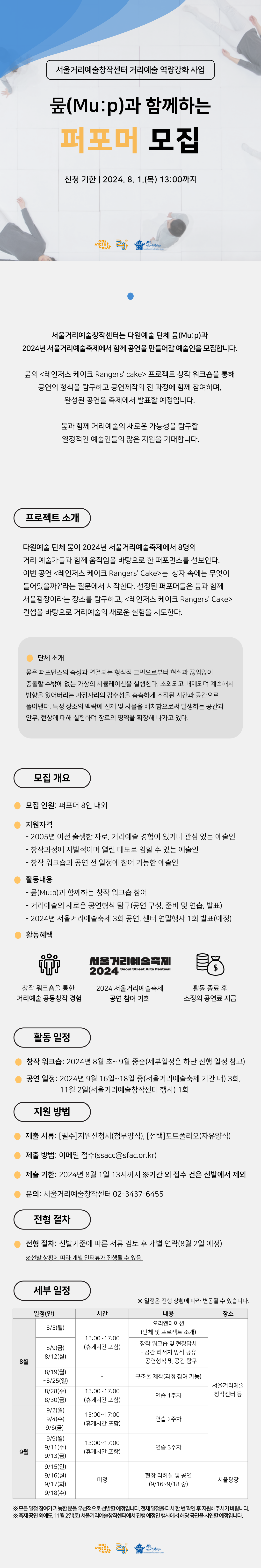 - 서울거리예술창작센터 거리예술 역량강화 사업 -     뭎(Mu:p)과 함께하는 2024년 서울거리예술축제 퍼포머 모집 안내     서울거리예술창작센터는 다원예술 단체 뭎(Mu:p)과 2024년 서울거리예술축제에서 함께 공연을 만들어갈 예술인을 모집합니다. 뭎(Mu:p)의 <레인저스 케이크 Rangers’ cake> 프로젝트 창작 워크숍을 통해 공연의 형식을 탐구하고 공연제작의 전 과정에 함께 참여하며, 완성된 공연을 축제 및 센터 연말행사에서 발표할 예정입니다. 뭎(Mu:p)과 함께 거리예술의 새로운 가능성을 탐구할 열정적인 예술인들의 많은 지원을 기대합니다.        ？ 프로젝트 소개: 다원예술 단체 뭎이 2024년 서울거리예술축제에서 8명의 거리 예술가들과 함께 움직임을 바탕으로 한 퍼포먼스를 선보인다. 이번 공연 <레인저스 케이크 Rangers' Cake>는 '상자 속에는 무엇이 들어있을까?'라는 질문에서 시작한다. 선정된 퍼포머들은 뭎과 함께 서울광장이라는 장소를 탐구하고, <레인저스 케이크 Rangers' Cake> 컨셉을 바탕으로 거리예술의 새로운 실험을 시도한다.     ？ 뭎(Mu:p) 소개: 뭎은 퍼포먼스의 속성과 연결되는 형식적 고민으로부터 현실과 끊임없이 충돌할 수밖에 없는 가상의 시뮬레이션을 실행한다. 소외되고 배제되며 계속해서 방향을 잃어버리는 가장자리의 감수성을 촘촘하게 조직된 시간과 공간으로 풀어낸다. 특정 장소의 맥락에 신체 및 사물을 배치함으로써 발생하는 공간과 안무, 현상에 대해 실험하며 장르의 영역을 확장해 나가고 있다.     □ 모집 개요  ？모집 인원: 퍼포머 8인 내외  ？지원 자격   - 2005년 이전 출생한 자로, 거리예술에 경험이 있거나 관심 있는 예술인   - 창작과정에 자발적이며 열린 태도로 임할 수 있는 예술인   - 창작 워크숍과 공연 전 일정에 참여 가능한 분  ？활동 내용   - 뭎(Mu:p)과 함께하는 창작 워크숍 참여   - 거리예술의 새로운 공연형식 탐구(공연 구성, 준비 및 연습, 발표)   - 2024년 서울거리예술축제에서 3회 공연, 서울거리예술창작센터 연말행사 1회 발표(예정)     □ 활동 일정   - 창작 워크숍: 2024년 8월 초~ 9월 중순(세부일정은 하단 진행 일정 참고)   - 공연 일정: 2024년 9월 16일~18일 중 3회(서울거리예술축제 기간 내), 11월 2일(서울거리예술창작센터 행사) 1회     □ 지원 방법   - 제출 서류: [필수]지원신청서(첨부양식), [선택]포트폴리오(자유양식)   - 제출 방법: 이메일 접수(ssacc@sfac.or.kr)   - 제출 기한: 2024년 8월 1일(목) 13:00까지 ※기간 외 접수 건은 선발에서 제외     □ 전형 절차: 선발기준에 따른 서류 검토 후 개별 연락 예정(8월 2일 예정) ※선발 상황에 따라 개별 인터뷰가 진행될 수 있음.    □ 지원 혜택   - 창작 워크숍을 통한 거리예술 형식 탐구 및 실행   - 2024년 서울거리예술축제 공연 참여 기회   - 활동 종료 후 소정의 공연료 지급     □ 진행 세부일정  일정(안)  시간  내용  장소  8월  8/5(월)  13:00~17:00  (휴게시간 포함)  오리엔테이션 I  (단체 및 프로젝트 소개)  서울거리예술창작센터 등  8/9(금)  8/12(월)  창작 워크숍 및 현장답사  - 공간 리서치 방식 공유  - 공연형식 및 공간 탐구  8/19(월)~8/25(일)     구조물 제작(과정 참여 가능)  8/28(수)  8/30(금)  13:00~17:00  (휴게시간 포함)  연습 1주차  9월  9/2(월)  9/4(수)  9/6(금)  13:00~17:00  (휴게시간 포함)  연습 2주차  9/9(월)  9/11(수)  9/13(금)  13:00~17:00  (휴게시간 포함)  연습 3주차  9/15(일)  9/16(월)  9/17(화)  9/18(수)  미정  현장 리허설 및 공연(9/16~9/18 중)  서울광장(예정)     ※상기 일정은 진행 상황에 따라 변동될 수 있습니다.  ※축제 공연 외에도, 11월 2일(토) 서울거리예술창작센터에서 진행 예정인 행사에서 해당 공연을 시연할 예정입니다.  ※모든 일정 참여가 가능한 분을 우선적으로 선발할 예정입니다. 전체 일정을 다시 한 번 확인 후 지원해주시기 바랍니다.     □ 문의: 서울거리예술창작센터 02-3437-6455