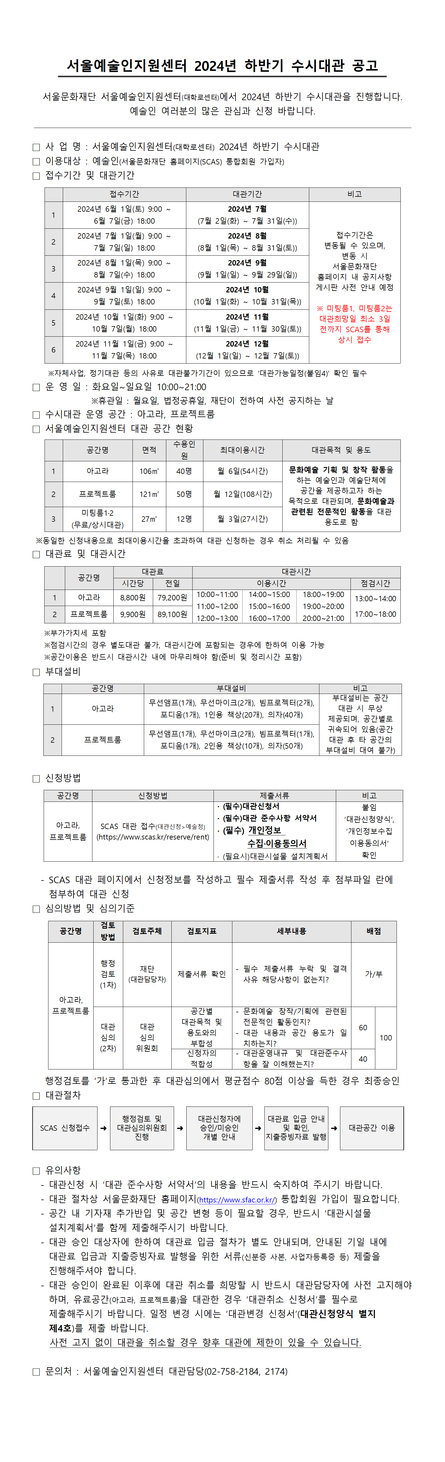 서울예술인지원센터 2024년 하반기 수시대관 공고 서울문화재단 서울예술인지원센터(대학로센터)에서 2024년 하반기 수시대관을 진행합니다. 예술인 여러분의 많은 관심과 신청 바랍니다. 사업명 : 서울예술인지원센터(대학로센터) 2024년 하반기 수시대관 이용대상 : 예술인(서울문화재단 홈페이지(SCAS) 통합회원 가입자) 접수기간 및 대관기간 1 2 3 4 5 접수기간 2024년 6월 1일(토) 9:00~ 6월 7일(금) 18:00 2024년 7월 1일(월) 9:00 7월 7일(일) 18:00 2024년 8월 1일(목) 9:00 8월 7일(수) 18:00 2024년 9월 1일(일) 9:00 9월 7일(토) 18:00 2024년 10월 1일(화) 9:00~ 10월 7일(월) 18:00 대관기간 2024년 7월 (7월 2일(화) ~ 7월 31일(수)) 2024년 8월 (8월 1일(목) ~ 8월 31일(토)) 2024년 9월 (9월 1일(일) ~ 9월 29일(일)) 2024년 10월 (10월 1일(화) ~ 10월 31일(목)) 2024년 11월 (11월 1일(금) ~ 11월 30일(토)) 비고 접수기간은 변동될 수 있으며, 변동 시 서울문화재단 홈페이지 내 공지사항 게시판 사전 안내 예정 ※ 미팅룸1, 미팅룸2는 대관희망일 최소 3일 전까지 SCAS를 통해 상시접수 ※자체사업, 정기대관 등의 사유로 대관불가기간이 있으므로 '대관가능일정(붙임4)' 확인 필수 □운영일 : 화요일~일요일 10:00~21:00 ※휴관일 : 월요일, 법정공휴일, 재단이 전하여 사전 공지하는 날 □ 수시대관 운영 공간 : 아고라, 프로젝트룸 □ 서울예술인지원센터 대관 공간 현황 공간명 면적 수용인 원 최대이용시간 1 아고라 106m² 40명 월 6일(54시간) 2 프로젝트룸 121 m² 50명 월 12일(108시간) 미팅룸 1-2 3 27 m² 12명 월 3일(27시간) (무료/상시대관) 대관목적 및 용도 문화예술 기획 및 창작 활동을 하는 예술인과 예술단체에 공간을 제공하고자 하는 목적으로 대관되며, 문화예술과 관련된 전문적인 활동을 대관 용도로 함 ※동일한 신청내용으로 최대이용시간을 초과하여 대관 신청하는 경우 취소 처리될 수 있음 □ 대관료 및 대관시간 대관료 대관시간 공간명 시간당 전일 이용시간 점검시간 1 아고라 8,800원 79,200원 10:00~11:00 14:00~15:00 18:00~19:00 13:00~14:00 11:00~12:00 15:00~16:00 19:00~20:00 2 프로젝트룸 9,900원 89,100원 17:00~18:00 12:00~13:00 16:00~17:00 20:00~21:00 ※부가가치세 포함 ※점검시간의 경우 별도대관 불가, 대관시간에 포함되는 경우에 한하여 이용 가능 ※공간이용은 반드시 대관시간 내에 마무리해야 함(준비 및 정리시간 포함) 부대설비 공간명 부대설비 1 아고라 무선앰프(1개), 무선마이크(2개), 빔프로젝터(2개), 포디움(1개), 1인용 책상(20개), 의자(40개) 2 프로젝트룸 무선앰프(1개), 무선마이크(2개), 빔프로젝터(1개), 포디움(1개), 2인용 책상(10개), 의자(50개) 비고 부대설비는 공간 대관 시 무상 제공되며, 공간별로 귀속되어 있음(공간 대관 후 타 공간의 부대설비 대여 불가) 신청방법 공간명 신청방법 아고라, 프로젝트룸 ( SCAS 대관 접수(대관신청>예술청) https://www.scas.kr/reserve/rent) 제출서류 ·(필수) 대관신청서 (필수)대관 준수사항 서약서 ·(필수) 개인정보 수집·이용동의서 ·(필요시) 대관시설물 설치계획서 비고 붙임 '대관신청양식', '개인정보수집 이용동의서' 확인 SCAS 대관 페이지에서 신청정보를 작성하고 필수 제출서류 작성 후 첨부파일 란에 첨부하여 대관 신청 □ 심의방법 및 심의기준 공간명 검토 방법 검토주체 검토지표 세부내용 배점 행정 검토 (1차) 재단 (대관담당자) 제출서류 확인 필수 제출서류 누락 및 결격 사유 해당사항이 없는지? 가/부 아고라, 프로젝트룸 공간별 대관 심의 (2차) 대관 심의 대관목적 및 용도와의 문화예술 창작/기획에 관련된 전문적인 활동인지? 60 부합성 대관 내용과 공간 용도가 일 치하는지? 100 위원회 신청자의 적합성 대관운영내규 및 대관준수사 항을 잘 이해했는지? 40 행정검토를 '가'로 통과한 후 대관심의에서 평균점수 80점 이상을 득한 경우 최종승인 □ 대관절차 SCAS 신청접수 ← 행정검토 및 대관심의위원회 → 진행 대관신청자에 승인/미승인 개별 안내 대관료 입금 안내 및 확인, 지출증빙자료 발행 → → 대관공간 이용 유의사항 대관신청 시 '대관 준수사항 서약서'의 내용을 반드시 숙지하여 주시기 바랍니다. 대관 절차상 서울문화재단 홈페이지(https://www.sfac.or.kr/) 통합회원 가입이 필요합니다. 공간 내 기자재 추가반입 및 공간 변형 등이 필요할 경우, 반드시 '대관시설물 설치계획서'를 함께 제출해주시기 바랍니다. - 대관 승인 대상자에 한하여 대관료 입금 절차가 별도 안내되며, 안내된 기일 내에 대관료 입금과 지출증빙자료 발행을 위한 서류(신분증 사본, 사업자등록증 등) 제출을 진행해주셔야 합니다. 대관 승인이 완료된 이후에 대관 취소를 희망할 시 반드시 대관담당자에 사전 고지해야 하며, 유료공간(아고라, 프로젝트룸)을 대관한 경우 '대관취소 신청서'를 필수로 제출해주시기 바랍니다. 일정 변경 시에는 '대관변경 신청서'(대관신청양식 별지 제4호)를 제출 바랍니다. 사전 고지 없이 대관을 취소할 경우 향후 대관에 제한이 있을 수 있습니다. □ 문의처 : 서울예술인지원센터 대관담당(02-758-2184, 2174)