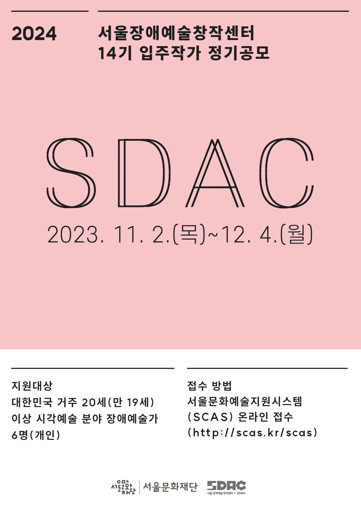 2024 서울장애예술창작센터 14기 입주작가 정기공모 SDAC 2023. 11. 2.(목)~12. 4.(월) 지원대상 대한민국 거주 20세(만 19세) 이상 시각예술 분야 장애예술가 6명(개인) 접수 방법 서울문화예술지원시스템 (SCAS)온라인 접수 (http://scas.kr/scas) 서울문화재단